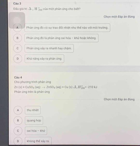 Dấu giá trị △ _rH_(298)° của một phản ứng cho biết?
Chọn một đáp án đúng
A Phản ứng đó có sự trao đối nhiệt như thế nào với môi trường.
B Phản ứng đó là phản ứng oxi hóa - khử hoặc không.
C Phản ứng xảy ra nhanh hay chậm.
D Khả năng xảy ra phản ứng.
Câu 4
Cho phương trình phản ứng
Zn(s)+CuSO_4(aq)to ZnSO_4(aq)+Cu(s)△ _rH_(298)^o=-210kJ
Phản ứng trên là phản ứng
Chọn một đáp án đúng
A thu nhiệt
B quang hợp
C oxi hóa - khứ
D không thể xảy ra.