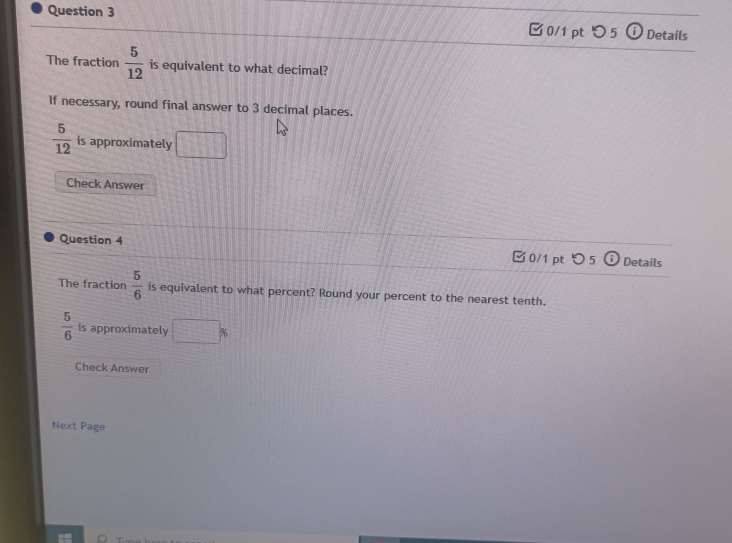 つ5 Details 
The fraction  5/12  is equivalent to what decimal? 
If necessary, round final answer to 3 decimal places.
 5/12  is approximately □ 
Check Answer 
Question 4 0/1 pt つ 5 Details 
The fraction  5/6  is equivalent to what percent? Round your percent to the nearest tenth.
 5/6  is approximately □ %
Check Answer 
Next Page