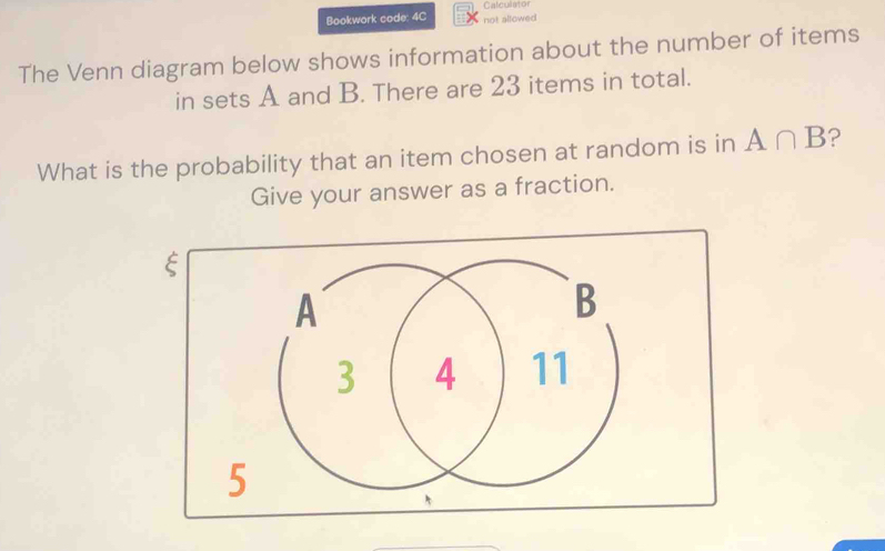 Bookwork code: 4C not allowed Calculator 
The Venn diagram below shows information about the number of items 
in sets A and B. There are 23 items in total. 
What is the probability that an item chosen at random is in A∩ B ? 
Give your answer as a fraction.