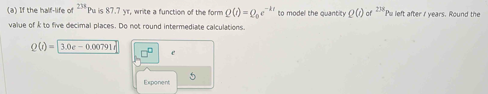 If the half-life of^(238)Pu is 87.7 yr, write a function of the form Q(t)=Q_0e^(-kt) to model the quantity Q(t) of 238 Pu left after / years. Round the 
value of k to five decimal places. Do not round intermediate calculations.
Q(t)= 3.0e-0.00791t
e 
Exponent