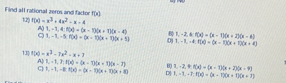 Find all rational zeros and factor f(x). 
12) f(x)=x^3+4x^2-x-4
A) 1, -1, 4 : f(x)=(x-1)(x+1)(x-4) B) 1, -2, 6; f(x)=(x-1)(x+2)(x-6)
C) 1, -1, -5; f(x)=(x-1)(x+1)(x+5)
D) 1, -1, -4; f(x)=(x-1)(x+1)(x+4)
13) f(x)=x^3-7x^2-x+7
A) 1, -1, 7; f(x)=(x-1)(x+1)(x-7) B) 1, -2, 9; f(x)=(x-1)(x+2)(x-9)

C) 1, -1, -8 : f(x)=(x-1)(x+1)(x+8) D) 1, -1, -7; f(x)=(x-1)(x+1)(x+7)