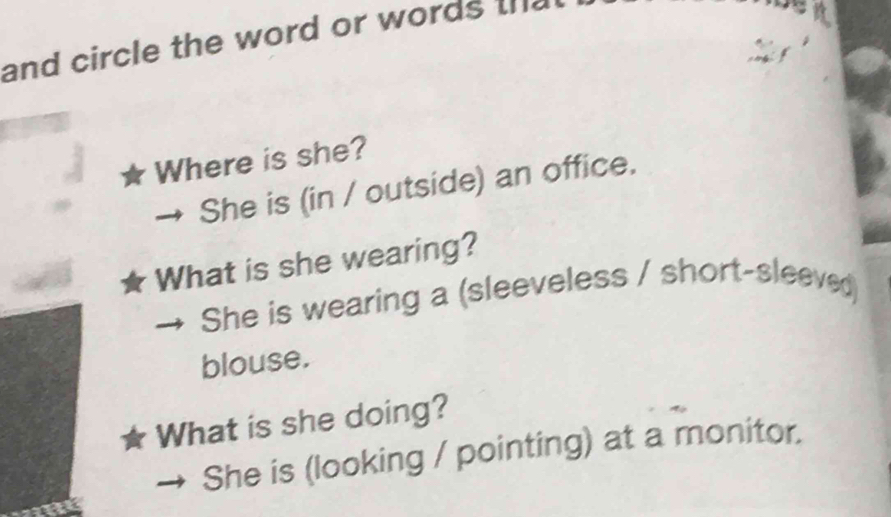 and circle the word or words the 
Where is she? 
She is (in / outside) an office. 
What is she wearing? 
She is wearing a (sleeveless / short-sleeved) 
blouse. 
What is she doing? 
She is (looking / pointing) at a monitor.