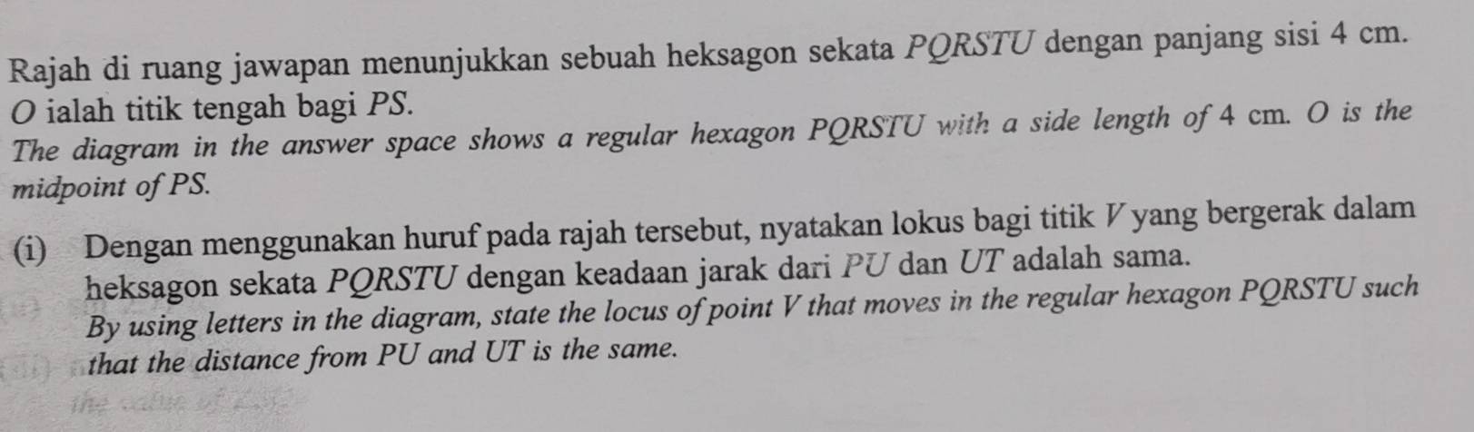 Rajah di ruang jawapan menunjukkan sebuah heksagon sekata PQRSTU dengan panjang sisi 4 cm.
O ialah titik tengah bagi PS. 
The diagram in the answer space shows a regular hexagon PQRSTU with a side length of 4 cm. O is the 
midpoint of PS. 
(i) Dengan menggunakan huruf pada rajah tersebut, nyatakan lokus bagi titik ◤ yang bergerak dalam 
heksagon sekata PQRSTU dengan keadaan jarak dari PU dan UT adalah sama. 
By using letters in the diagram, state the locus of point V that moves in the regular hexagon PQRSTU such 
that the distance from PU and UT is the same.