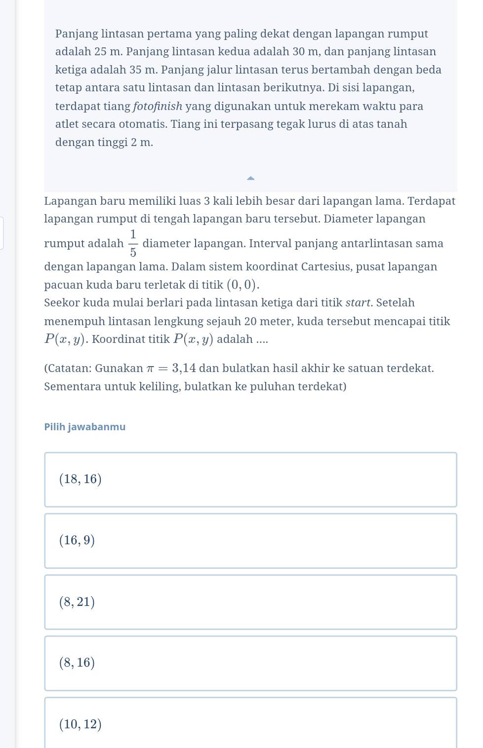 Panjang lintasan pertama yang paling dekat dengan lapangan rumput
adalah 25 m. Panjang lintasan kedua adalah 30 m, dan panjang lintasan
ketiga adalah 35 m. Panjang jalur lintasan terus bertambah dengan beda
tetap antara satu lintasan dan lintasan berikutnya. Di sisi lapangan,
terdapat tiang fotofinish yang digunakan untuk merekam waktu para
atlet secara otomatis. Tiang ini terpasang tegak lurus di atas tanah
dengan tinggi 2 m.
Lapangan baru memiliki luas 3 kali lebih besar dari lapangan lama. Terdapat
lapangan rumput di tengah lapangan baru tersebut. Diameter lapangan
rumput adalah  1/5  diameter lapangan. Interval panjang antarlintasan sama
dengan lapangan lama. Dalam sistem koordinat Cartesius, pusat lapangan
pacuan kuda baru terletak di titik (0,0). 
Seekor kuda mulai berlari pada lintasan ketiga dari titik start. Setelah
menempuh lintasan lengkung sejauh 20 meter, kuda tersebut mencapai titik
P(x,y). Koordinat titik P(x,y) adalah ....
(Catatan: Gunakan π =3,14 dan bulatkan hasil akhir ke satuan terdekat.
Sementara untuk keliling, bulatkan ke puluhan terdekat)
Pilih jawabanmu
(18,16)
(16,9)
(8,21)
(8,16)
(10,12)