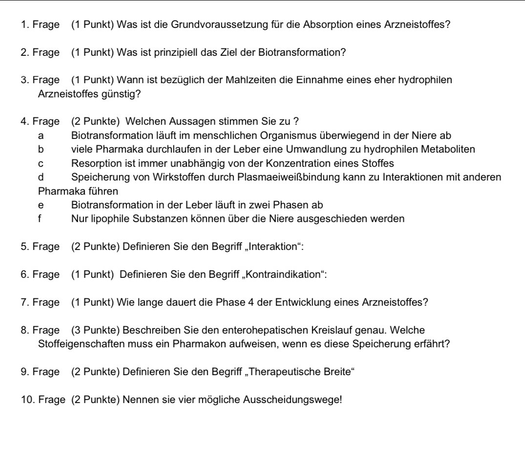 Frage (1 Punkt) Was ist die Grundvoraussetzung für die Absorption eines Arzneistoffes?
2. Frage (1 Punkt) Was ist prinzipiell das Ziel der Biotransformation?
3. Frage (1 Punkt) Wann ist bezüglich der Mahlzeiten die Einnahme eines eher hydrophilen
Arzneistoffes günstig?
4. Frage (2 Punkte) Welchen Aussagen stimmen Sie zu ?
aBiotransformation läuft im menschlichen Organismus überwiegend in der Niere ab
b viele Pharmaka durchlaufen in der Leber eine Umwandlung zu hydrophilen Metaboliten
c Resorption ist immer unabhängig von der Konzentration eines Stoffes
dà Speicherung von Wirkstoffen durch Plasmaeiweißbindung kann zu Interaktionen mit anderen
Pharmaka führen
e Biotransformation in der Leber läuft in zwei Phasen ab
f Nur lipophile Substanzen können über die Niere ausgeschieden werden
5. Frage (2 Punkte) Definieren Sie den Begriff „Interaktion“:
6. Frage (1 Punkt) Definieren Sie den Begriff „Kontraindikation“:
7. Frage (1 Punkt) Wie lange dauert die Phase 4 der Entwicklung eines Arzneistoffes?
8. Frage (3 Punkte) Beschreiben Sie den enterohepatischen Kreislauf genau. Welche
Stoffeigenschaften muss ein Pharmakon aufweisen, wenn es diese Speicherung erfährt?
9. Frage (2 Punkte) Definieren Sie den Begriff „Therapeutische Breite“
10. Frage (2 Punkte) Nennen sie vier mögliche Ausscheidungswege!