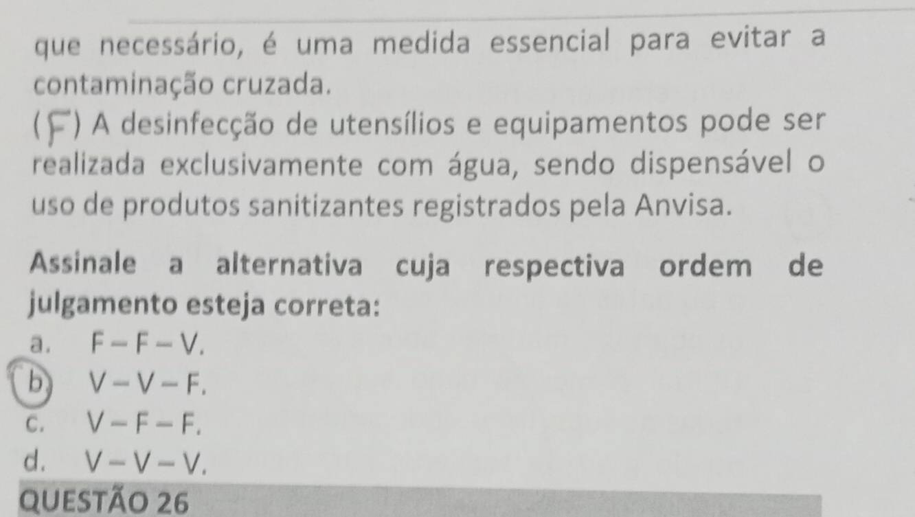 que necessário, é uma medida essencial para evitar a
contaminação cruzada.
() A desinfecção de utensílios e equipamentos pode ser
realizada exclusivamente com água, sendo dispensável o
uso de produtos sanitizantes registrados pela Anvisa.
Assinale a alternativa cuja respectiva ordem de
julgamento esteja correta:
a . F-F-V.
b V-V-F.
C. V-F-F.
d. V-V-V. 
questão 26