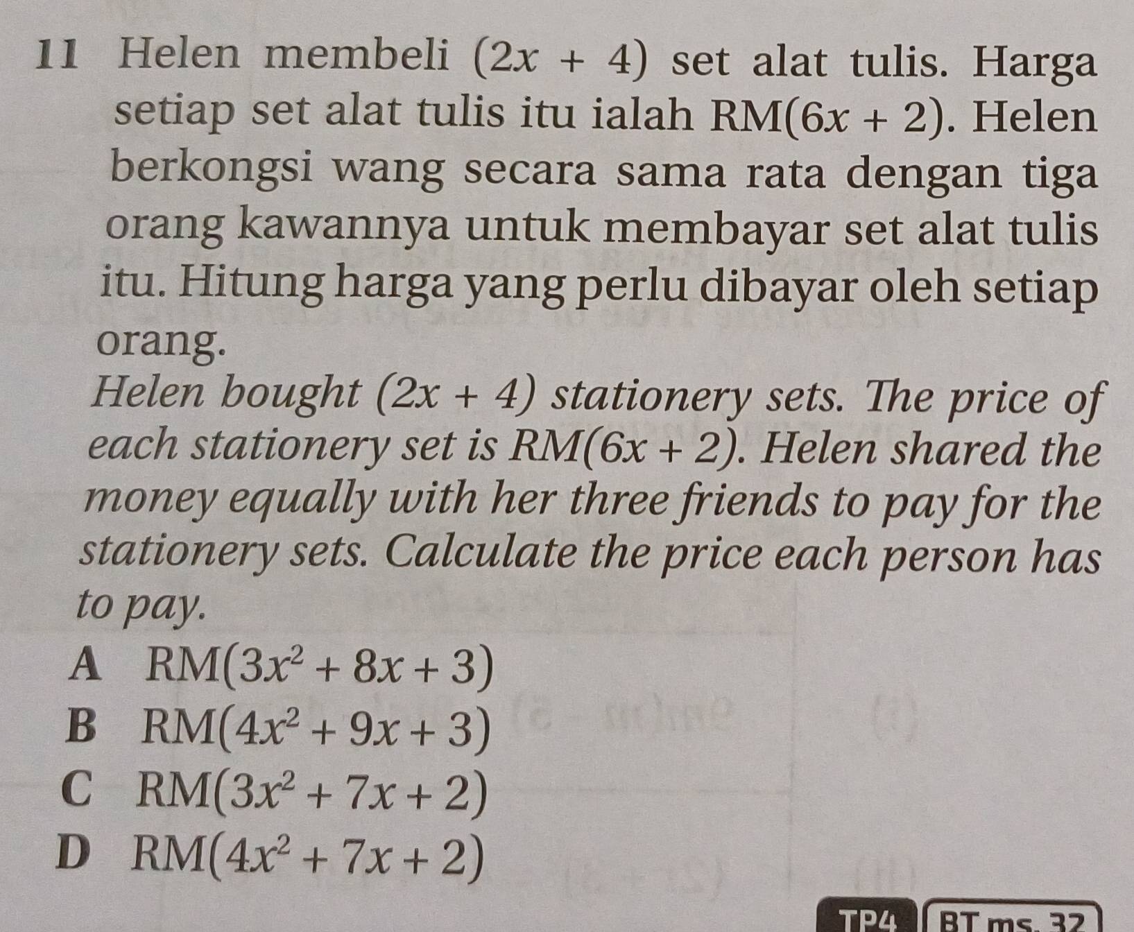 Helen membeli (2x+4) set alat tulis. Harga
setiap set alat tulis itu ialah RM(6x+2). Helen
berkongsi wang secara sama rata dengan tiga
orang kawannya untuk membayar set alat tulis
itu. Hitung harga yang perlu dibayar oleh setiap
orang.
Helen bought (2x+4) stationery sets. The price of
each stationery set is RM(6x+2). Helen shared the
money equally with her three friends to pay for the
stationery sets. Calculate the price each person has
to pay.
A RM(3x^2+8x+3)
B RM(4x^2+9x+3)
C RM(3x^2+7x+2)
D RM(4x^2+7x+2)
TP4 BT ms. 32