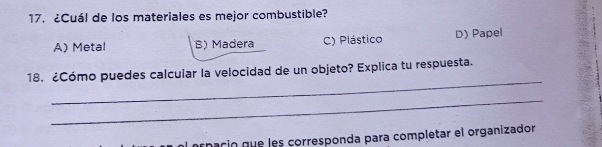 ¿Cuál de los materiales es mejor combustible?
A)Metal B) Madera C) Plástico D) Papel
_
18. ¿Cómo puedes calcular la velocidad de un objeto? Explica tu respuesta.
_
nació que les corresponda para completar el organizador