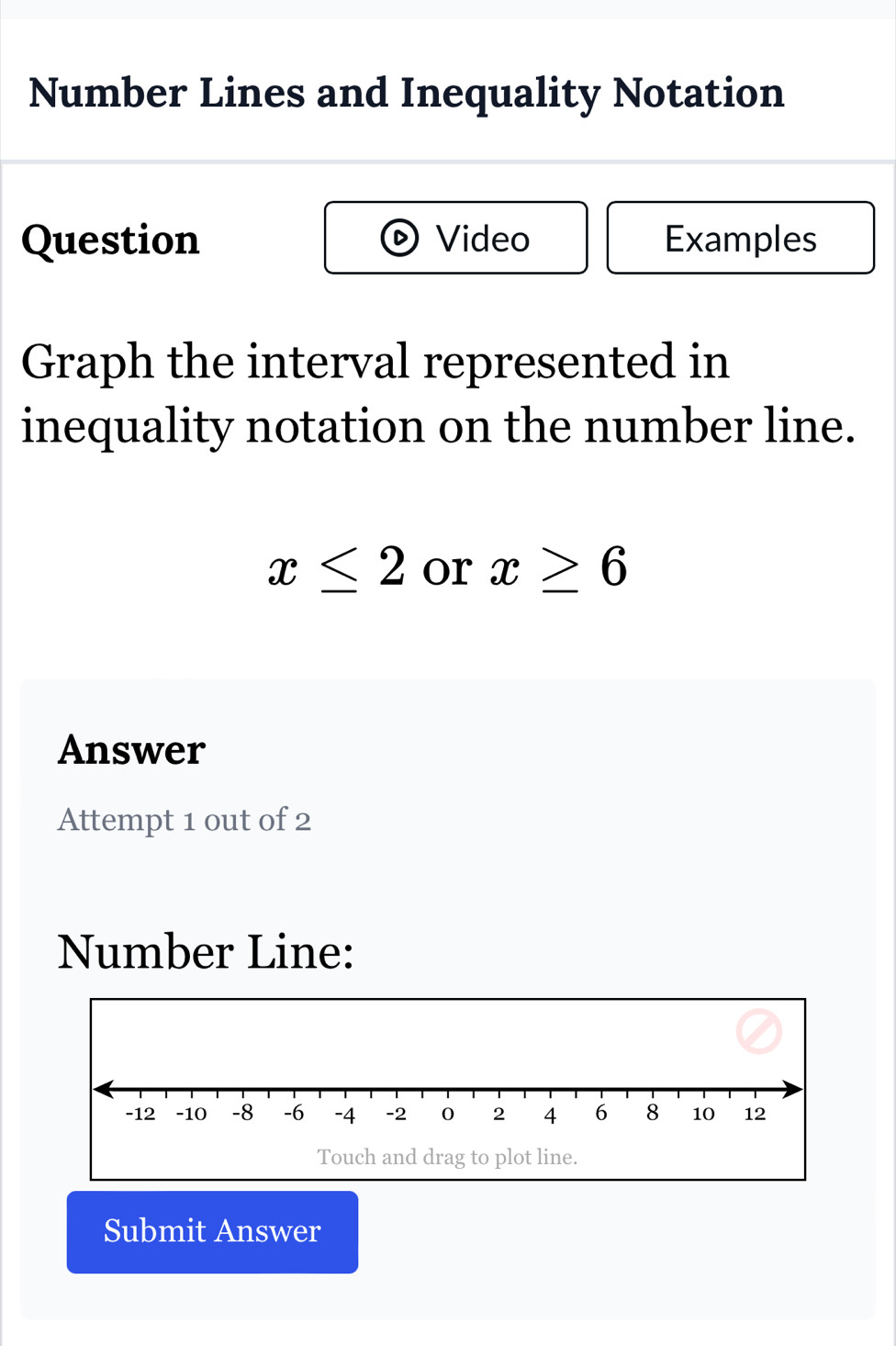 Number Lines and Inequality Notation 
Question Video Examples 
Graph the interval represented in 
inequality notation on the number line.
x≤ 2 or x≥ 6
Answer 
Attempt 1 out of 2 
Number Line: 
Touch and drag to plot line. 
Submit Answer