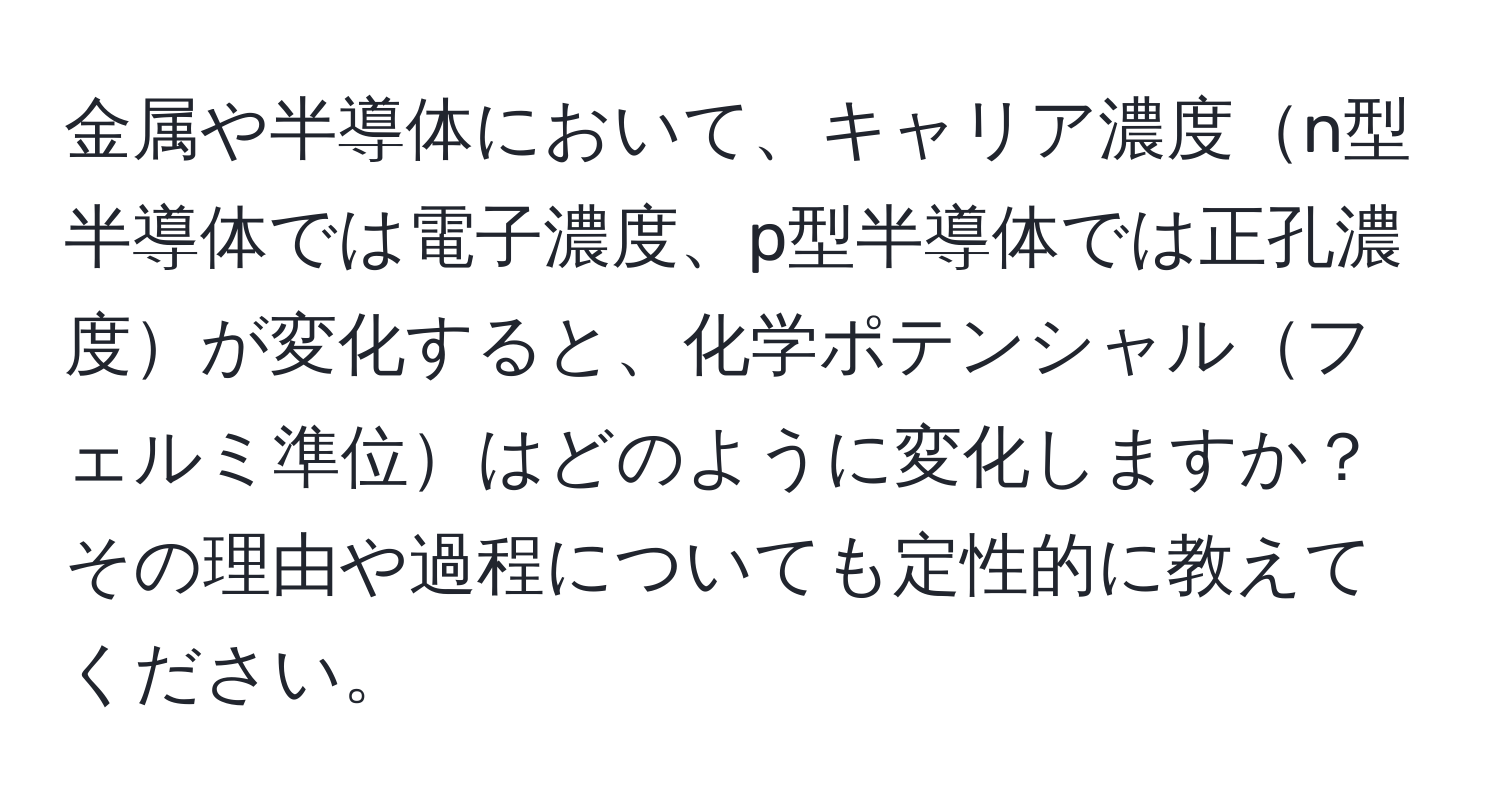 金属や半導体において、キャリア濃度n型半導体では電子濃度、p型半導体では正孔濃度が変化すると、化学ポテンシャルフェルミ準位はどのように変化しますか？ その理由や過程についても定性的に教えてください。