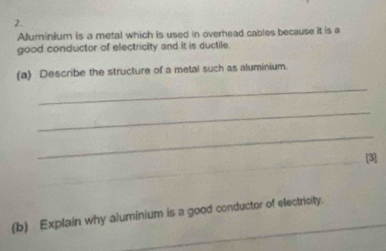 Alluminium is a metal which is used in overhead cables because it is a 
good conductor of electricity and it is ductile. 
(a) Describe the structure of a metal such as aluminium. 
_ 
_ 
_ 
[3] 
(b) Explain why aluminium is a good conductor of electricity.