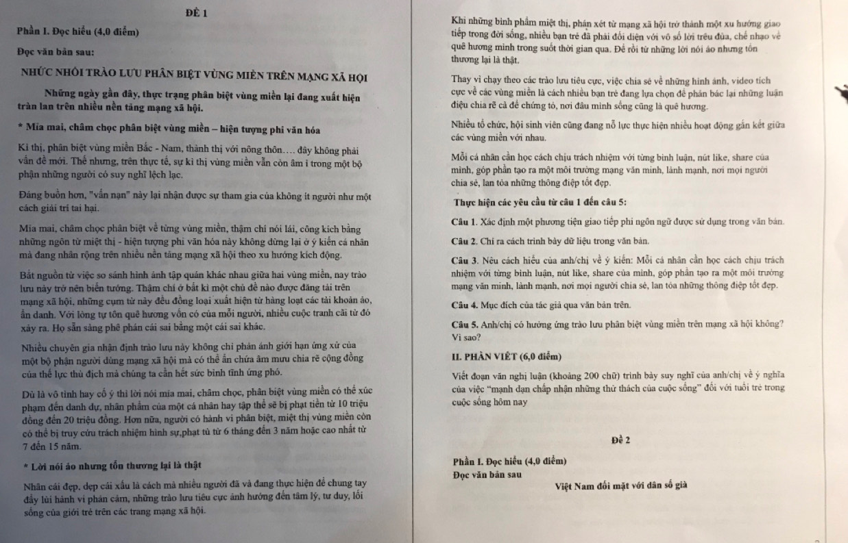 Đè 1  Khi những bình phẩm miệt thị, phán xét từ mạng xã hội trở thành một xu hướng giao
Phần I. Đọc hiểu (4,0 điểm) tiếp trong đời sống, nhiều bạn trẻ đã phải đổi diện với vô số lời trêu đùa, chế nhạo về
quê hương mình trong suốt thời gian qua. Đề rồi từ những lời nói áo nhưng tồn
Đọc văn bản sau: thương lại là thật.
nhức nhôi trào lưu phân biệt vùng mièn trên mạng xã họi  Thay vì chạy theo các trào lưu tiêu cực, việc chia sẻ về những hinh ánh, video tích
Những ngày gần đây, thực trạng phân biệt vùng miền lại đang xuất hiện cực về các vùng miền là cách nhiều bạn trẻ đang lựa chọn để phân bác lại những luận
tràn lan trên nhiều nền tảng mạng xã hội. điệu chia rẽ cả để chứng tỏ, nơi đầu mình sống cũng là quê hương.
Nhiều tổ chức, hội sinh viên cũng đang nỗ lực thực hiện nhiều hoạt động gắn kết giữa
Mia mai, châm chọc phân biệt vùng miền - hiện tượng phi văn hóa các vùng miền với nhau.
Ki thị, phân biệt vùng miền Bắc - Nam, thành thị với nông thôn.... đây không phải  Mỗi cá nhân cần học cách chịu trách nhiệm với từng binh luận, nút like, share của
vẫn đề mới. Thế nhưng, trên thực tế, sự kì thị vùng miền vẫn còn âm ỉ trong một bộ
phận những người có suy nghĩ lệch lạc mình, góp phần tạo ra một môi trường mạng văn minh, lành mạnh, nơi mọi người
chia sẻ, lan tỏa những thông điệp tốt đẹp.
Đảng buồn hơn, "vấn nạn" này lại nhận được sự tham gia của không ít người như một
cách giải trí tai hại.  Thực hiện các yêu cầu từ câu 1 đến câu 5:
Mia mai, châm chọc phân biệt về từng vùng miền, thậm chí nói lái, công kích bằng Câu 1. Xác định một phương tiện giao tiếp phi ngôn ngữ được sử dụng trong văn bản.
những ngôn từ miệt thị - hiện tượng phi văn hóa này không dừng lại ở ý kiến cá nhân Câu 2, Chỉ ra cách trình bày dữ liệu trong văn bản,
mà đang nhãn rộng trên nhiều nền tảng mạng xã hội theo xu hướng kích động.  Câu 3. Nêu cách hiểu của anh/chị về ý kiến: Mỗi cá nhân cần học cách chịu trách
Bắt nguồn từ việc so sánh hình ảnh tập quán khác nhau giữa hai vùng miền, nay trào nhiệm với từng bình luận, nút like, share của minh, góp phần tạo ra một môi trường
lưu này trở nên biển tướng. Thậm chí ở bắt kì một chủ đề nào được đăng tải trên mạng văn minh, lành mạnh, nơi mọi người chia sẻ, lan tỏa những thông điệp tốt đẹp.
mạng xã hội, những cụm từ này đều đồng loại xuất hiện từ hàng loạt các tải khoản ảo, Câu 4. Mục đích của tác giả qua văn bản trên.
ần danh. Với lòng tự tôn quê hương vốn có của mỗi người, nhiều cuộc tranh cãi từ đó
xảy ra. Họ sẵn sàng phê phán cái sai bằng một cái sai khác. Câu 5. Anh/chị có hướng ứng trào lưu phân biệt vùng miễn trên mạng xã hội không?
Vi sao?
Nhiều chuyên gia nhận định trào lưu này không chỉ phản ánh giới hạn ứng xử của
một bộ phận người dùng mạng xã hội mà có thể ẩn chứa âm mưu chia rẽ cộng đồng II. PHÀN VIÊT (6,0 điểm)
của thể lực thủ địch mà chúng ta cần hết sức bình tĩnh ứng phó.  Viết đoạn văn nghị luận (khoảng 200 chữ) trình bày suy nghĩ của anh/chị về ý nghĩa
Dù là vô tỉnh hay cố ý thỉ lời nói mía mai, châm chọc, phân biệt vùng miền có thể xúc của việc “mạnh dạn chấp nhận những thứ thách của cuộc sống” đổi với tuổi trẻ trong
phạm đến danh dự, nhân phẩm của một cá nhân hay tập thể sẽ bị phạt tiền tử 10 triệu cuộc sống hôm nay
đồng đến 20 triệu đồng. Hơn nữa, người có hành vi phân biệt, miệt thị vùng miền còn
có thể bị truy cứu trách nhiệm hình sự,phạt tù từ 6 tháng đến 3 năm hoặc cao nhất từ
7 đến 15 năm. Đề 2
Lời nói ảo nhưng tổn thương lại là thật Phần I. Đọc hiểu (4,0 điểm)
Đọc văn bản sau
Nhân cái đẹp, dẹp cái xấu là cách mà nhiều người đã và đang thực hiện đề chung tay
đầy lùi hành vi phản cảm, những trào lưu tiêu cực ảnh hướng đến tâm lý, tư duy, lối Việt Nam đối mặt với dân số già
sống của giới trẻ trên các trang mạng xã hội.