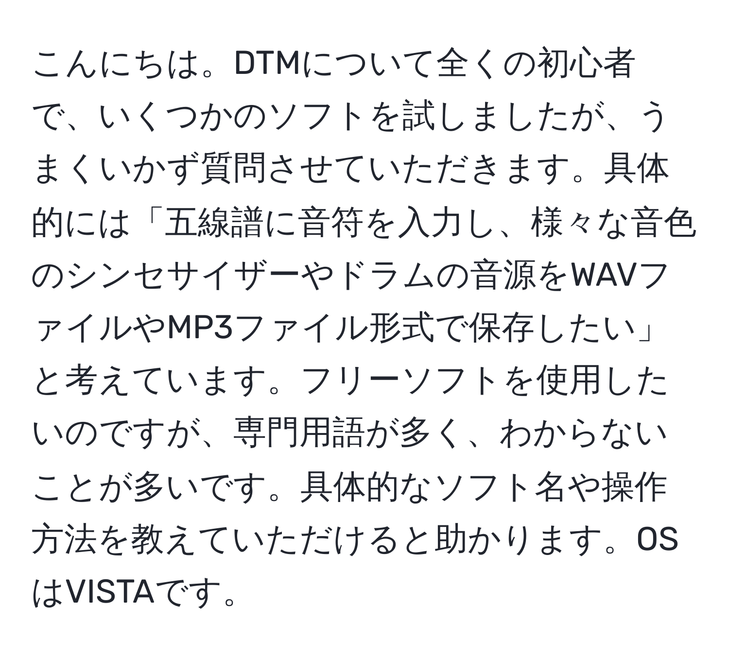 こんにちは。DTMについて全くの初心者で、いくつかのソフトを試しましたが、うまくいかず質問させていただきます。具体的には「五線譜に音符を入力し、様々な音色のシンセサイザーやドラムの音源をWAVファイルやMP3ファイル形式で保存したい」と考えています。フリーソフトを使用したいのですが、専門用語が多く、わからないことが多いです。具体的なソフト名や操作方法を教えていただけると助かります。OSはVISTAです。