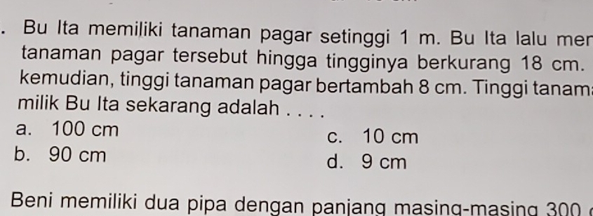 Bu Ita memiliki tanaman pagar setinggi 1 m. Bu Ita lalu mer
tanaman pagar tersebut hingga tingginya berkurang 18 cm.
kemudian, tinggi tanaman pagar bertambah 8 cm. Tinggi tanam
milik Bu Ita sekarang adalah . . . .
a. 100 cm
c. 10 cm
b. 90 cm d. 9 cm
Beni memiliki dua pipa dengan panjang masinq-masing 300ở