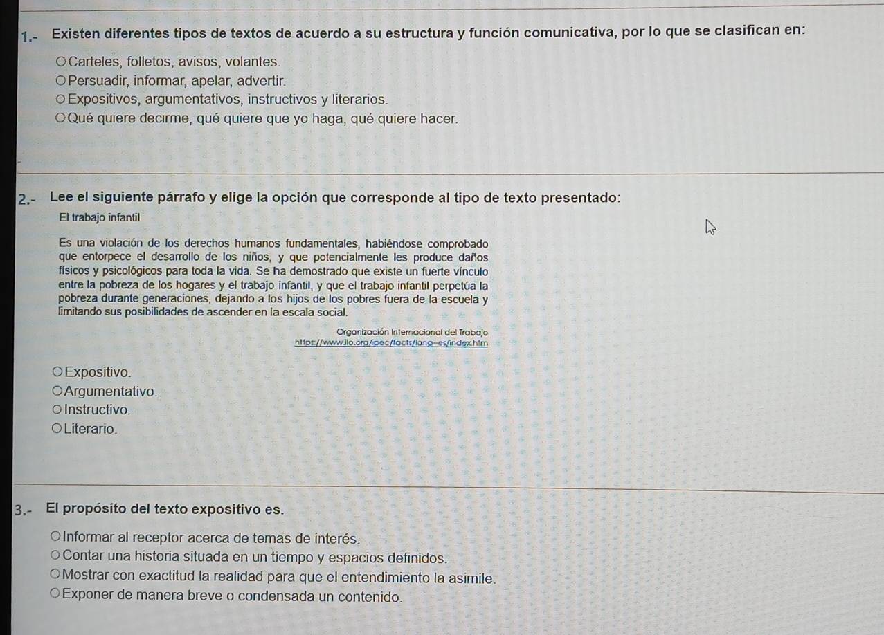 1.- Existen diferentes tipos de textos de acuerdo a su estructura y función comunicativa, por lo que se clasifican en:
Carteles, folletos, avisos, volantes.
Persuadir, informar, apelar, advertir.
Expositivos, argumentativos, instructivos y literarios.
Qué quiere decirme, qué quiere que yo haga, qué quiere hacer.
2.- Lee el siguiente párrafo y elige la opción que corresponde al tipo de texto presentado:
El trabajo infantil
Es una violación de los derechos humanos fundamentales, habiéndose comprobado
que entorpece el desarrollo de los niños, y que potencialmente les produce daños
físicos y psicológicos para toda la vida. Se ha demostrado que existe un fuerte vínculo
entre la pobreza de los hogares y el trabajo infantil, y que el trabajo infantil perpetúa la
pobreza durante generaciones, dejando a los hijos de los pobres fuera de la escuela y
limitando sus posibilidades de ascender en la escala social.
Organización Internacional del Trabajo
https://www.ilo.org/ipec/facts/lang-es/index.htm
Expositivo.
Argumentativo.
Instructivo.
Literario.
3.- El propósito del texto expositivo es.
Informar al receptor acerca de temas de interés.
Contar una historia situada en un tiempo y espacios definidos.
Mostrar con exactitud la realidad para que el entendimiento la asimile.
Exponer de manera breve o condensada un contenido.