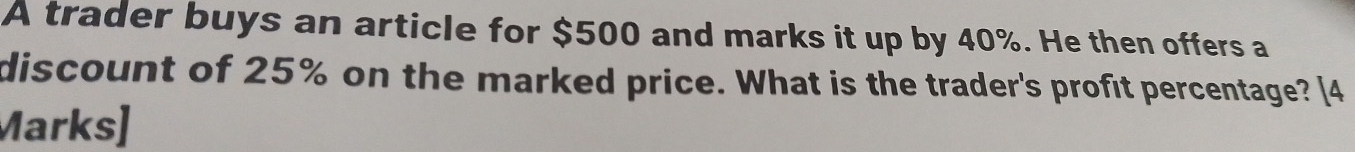 A trader buys an article for $500 and marks it up by 40%. He then offers a 
discount of 25% on the marked price. What is the trader's profit percentage? [4 
Marks]