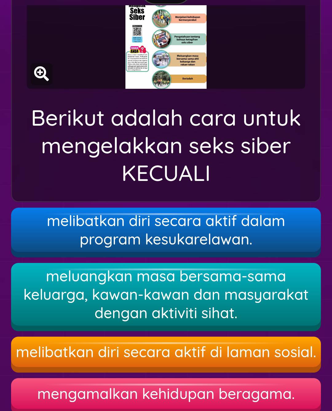 Seks
Siber Menjalani kehidupan
bersama-sama ahl Meluangkan masa

Beriadah
Berikut adalah cara untuk
mengelakkan seks siber
KECUALI
melibatkan diri secara aktif dalam
program kesukarelawan.
meluangkan masa bersama-sama
keluarga, kawan-kawan dan masyarakat
dengan aktiviti sihat.
melibatkan diri secara aktif di laman sosial.
mengamalkan kehidupan beragama.