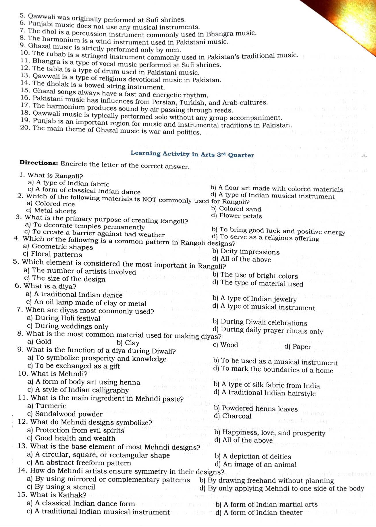 Qawwali was originally performed at Sufi shrines.
6. Punjabi music does not use any musical instruments.
7. The dhol is a percussion instrument commonly used in Bhangra music
8. The harmonium is a wind instrument used in Pakistani music.
9. Ghazal music is strictly performed only by men.
10. The rubab is a stringed instrument commonly used in Pakistan's traditional music.
11. Bhangra is a type of vocal music performed at Sufi shrines.
12. The tabla is a type of drum used in Pakistani music.
13. Qawwali is a type of religious devotional music in Pakistan.
14. The dholak is a bowed string instrument.
15. Ghazal songs always have a fast and energetic rhythm.
16. Pakistani music has influences from Persian, Turkish, and Arab cultures.
17. The harmonium produces sound by air passing through reeds.
18. Qawwali music is typically performed solo without any group accompaniment.
19. Punjab is an important region for music and instrumental traditions in Pakistan.
20. The main theme of Ghazal music is war and politics.
Learning Activity in Arts 3^(rd) Quarter
Directions: Encircle the letter of the correct answer.
1. What is Rangoli?
a) A type of Indian fabric b) A floor art made with colored materials
c) A form of classical Indian dance d) A type of Indian musical instrument
2. Which of the following materials is NOT commonly used for Rangoli?
a) Colored rice b) Colored sand
c) Metal sheets d) Flower petals
3. What is the primary purpose of creating Rangoli?
a) To decorate temples permanently b) To bring good luck and positive energy
c) To create a barrier against bad weather d) To serve as a religious offering
4. Which of the following is a common pattern in Rangoli designs?
a) Geometric shapes b) Deity impressions
c) Floral patterns d) All of the above
5. Which element is considered the most important in Rangoli?
a) The number of artists involved b) The use of bright colors
c) The size of the design d) The type of material used
6. What is a diya?
a) A traditional Indian dance b) A type of Indian jewelry
c) An oil lamp made of clay or metal d) A type of musical instrument
7. When are diyas most commonly used?
a) During Holi festival b) During Diwali celebrations
c) During weddings only d) During daily prayer rituals only
8. What is the most common material used for making diyas?
a) Gold b) Clay c) Wood d) Paper
9. What is the function of a diya during Diwali?
a) To symbolize prosperity and knowledge b) To be used as a musical instrument
c) To be exchanged as a gift d) To mark the boundaries of a home
10. What is Mehndi?
a) A form of body art using henna b) A type of silk fabric from India
c) A style of Indian calligraphy d) A traditional Indian hairstyle
11. What is the main ingredient in Mehndi paste?
a) Turmeric b) Powdered henna leaves
c) Sandalwood powder d) Charcoal
12. What do Mehndi designs symbolize?
a) Protection from evil spirits b) Happiness, love, and prosperity
c) Good health and wealth d) All of the above
13. What is the base element of most Mehndi designs?
a) A circular, square, or rectangular shape b) A depiction of deities
c) An abstract freeform pattern d) An image of an animal
14. How do Mehndi artists ensure symmetry in their designs?
a) By using mirrored or complementary patterns b) By drawing freehand without planning
c) By using a stencil d) By only applying Mehndi to one side of the body
15. What is Kathak?
a) A classical Indian dance form b) A form of Indian martial arts
c) A traditional Indian musical instrument d) A form of Indian theater