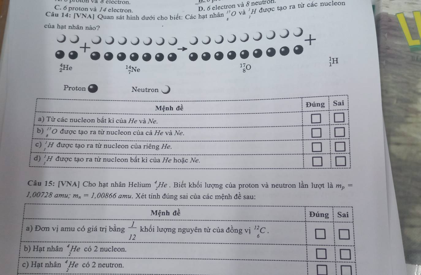 proton va 8 electron.
C. 6 proton và 14 electron.
D. 6 electron và 8 neutron.
Câu 14: [VNA] Quan sát hình dưới cho biết: Các hạt nhân ''O và 'H được tạo ra từ các nucleon
Proton Neutron
Câu 15: [VNA] Cho hạt nhân Helium  4/7 1 He . Biết khối lượng của proton và neutron lần lượt là m_p=
I O 0728 amu; m_n=1,00866 amu. Xét tính đúng sai của các mệnh đề sau: