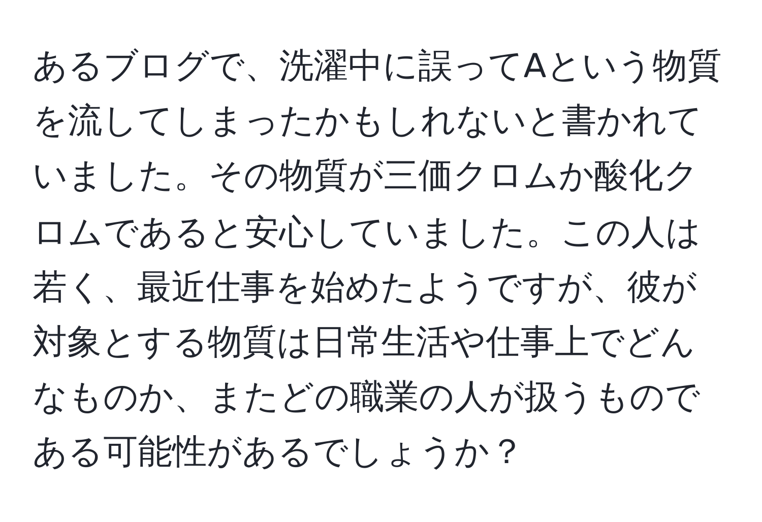 あるブログで、洗濯中に誤ってAという物質を流してしまったかもしれないと書かれていました。その物質が三価クロムか酸化クロムであると安心していました。この人は若く、最近仕事を始めたようですが、彼が対象とする物質は日常生活や仕事上でどんなものか、またどの職業の人が扱うものである可能性があるでしょうか？