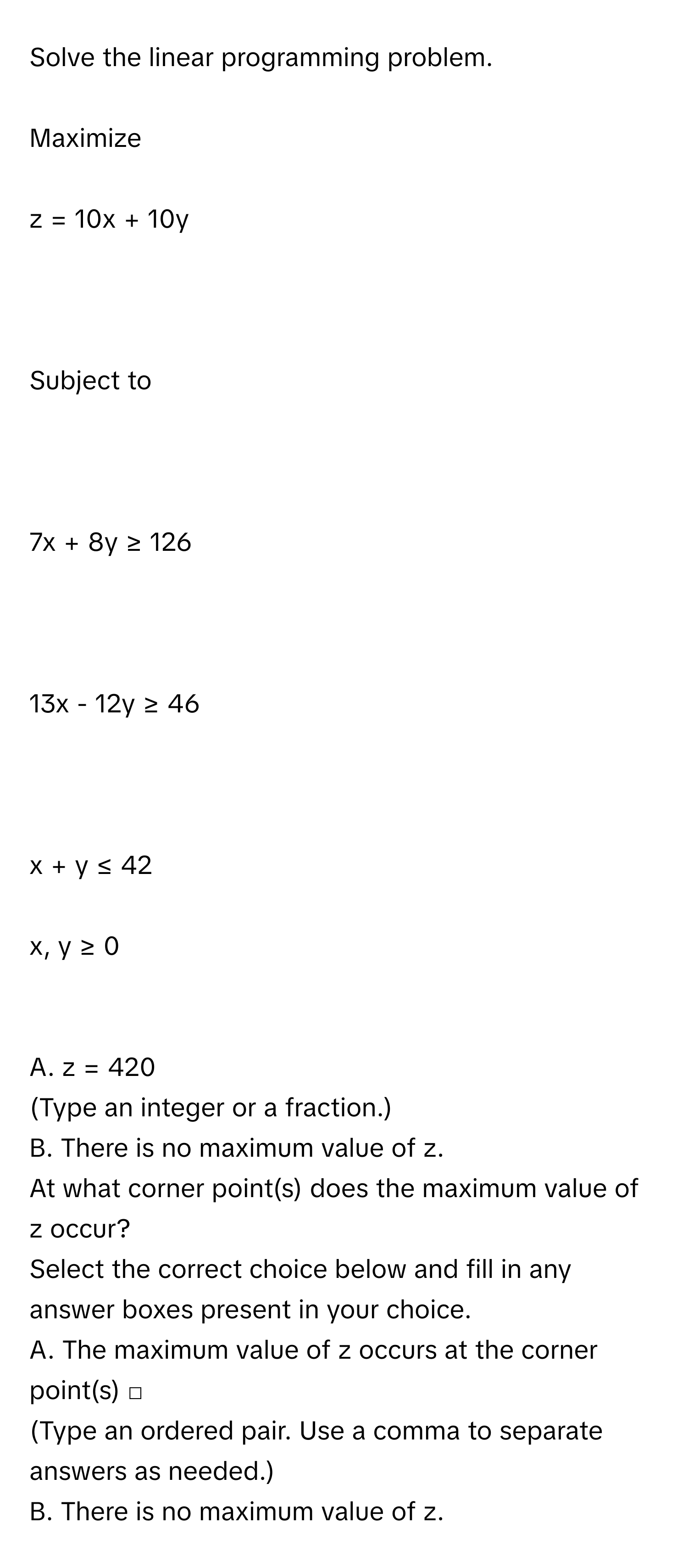 Solve the linear programming problem.
Maximize
z = 10x + 10y

Subject to

7x + 8y ≥ 126

13x - 12y ≥ 46

x + y ≤ 42
x, y ≥ 0

A. z = 420 
(Type an integer or a fraction.) 
B. There is no maximum value of z. 
At what corner point(s) does the maximum value of z occur? 
Select the correct choice below and fill in any answer boxes present in your choice. 
A. The maximum value of z occurs at the corner point(s) □ 
(Type an ordered pair. Use a comma to separate answers as needed.) 
B. There is no maximum value of z.