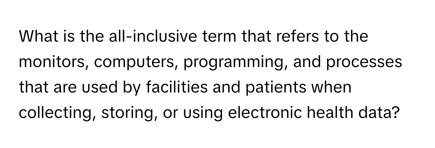 What is the all-inclusive term that refers to the monitors, computers, programming, and processes that are used by facilities and patients when collecting, storing, or using electronic health data?