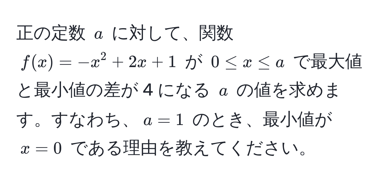 正の定数 $a$ に対して、関数 $f(x) = -x^2 + 2x + 1$ が $0 ≤ x ≤ a$ で最大値と最小値の差が 4 になる $a$ の値を求めます。すなわち、$a = 1$ のとき、最小値が $x = 0$ である理由を教えてください。