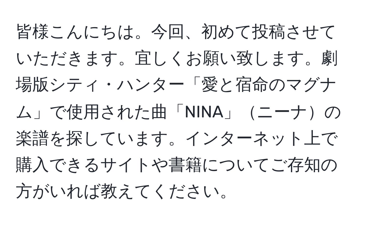 皆様こんにちは。今回、初めて投稿させていただきます。宜しくお願い致します。劇場版シティ・ハンター「愛と宿命のマグナム」で使用された曲「NINA」ニーナの楽譜を探しています。インターネット上で購入できるサイトや書籍についてご存知の方がいれば教えてください。