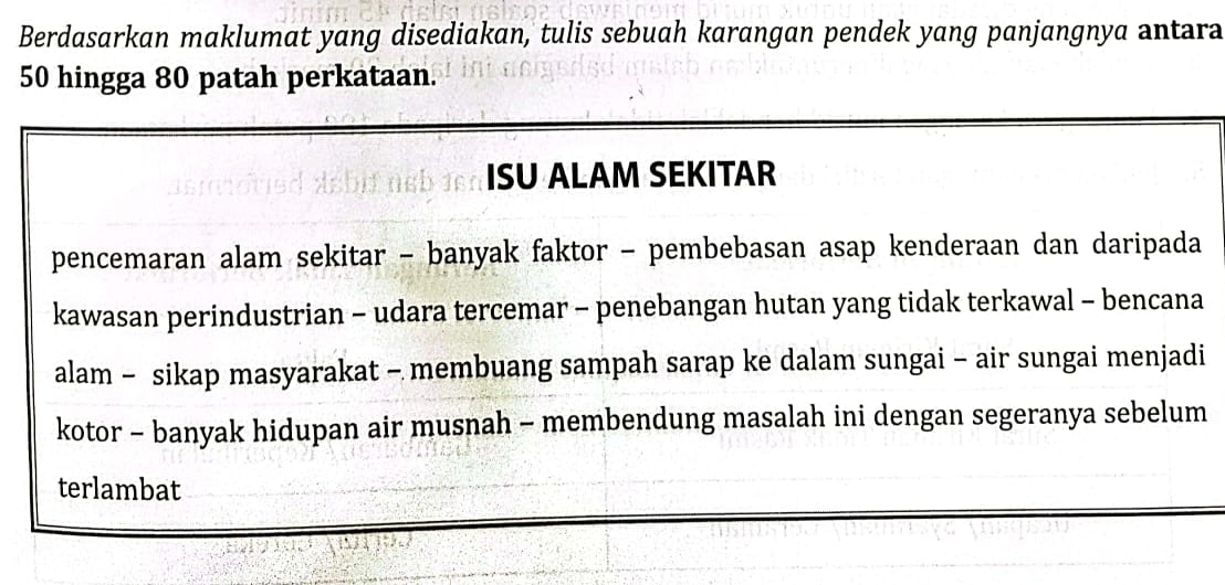 Berdasarkan maklumat yang disediakan, tulis sebuah karangan pendek yang panjangnya antara
50 hingga 80 patah perkataan. 
ISU ALAM SEKITAR 
pencemaran alam sekitar - banyak faktor - pembebasan asap kenderaan dan daripada 
kawasan perindustrian - udara tercemar - penebangan hutan yang tidak terkawal - bencana 
alam - sikap masyarakat - membuang sampah sarap ke dalam sungai - air sungai menjadi 
kotor - banyak hidupan air musnah - membendung masalah ini dengan segeranya sebelum 
terlambat