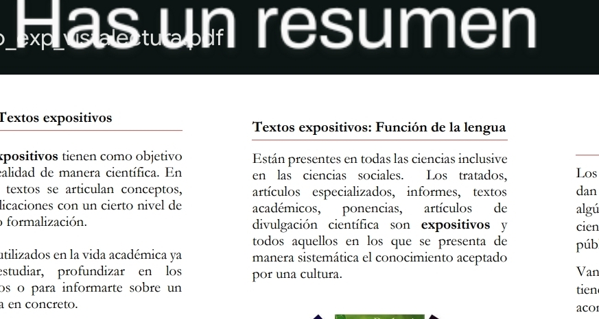 Las un resumen 
Textos expositivos 
Textos expositivos: Función de la lengua 
«positivos tienen como objetivo Están presentes en todas las ciencias inclusive 
calidad de manera científica. En en las ciencias sociales. Los tratados, Los 
textos se articulan conceptos, artículos especializados, informes, textos dan 
licaciones con un cierto nivel de académicos, ponencias, artículos de algú 
o formalización. divulgación científica son expositivos y cien 
todos aquellos en los que se presenta de púb 
ntilizados en la vida académica ya manera sistemática el conocimiento aceptado 
estudiar, profundizar en los por una cultura. 
Van 
os o para informarte sobre un tien 
a en concreto. acO1