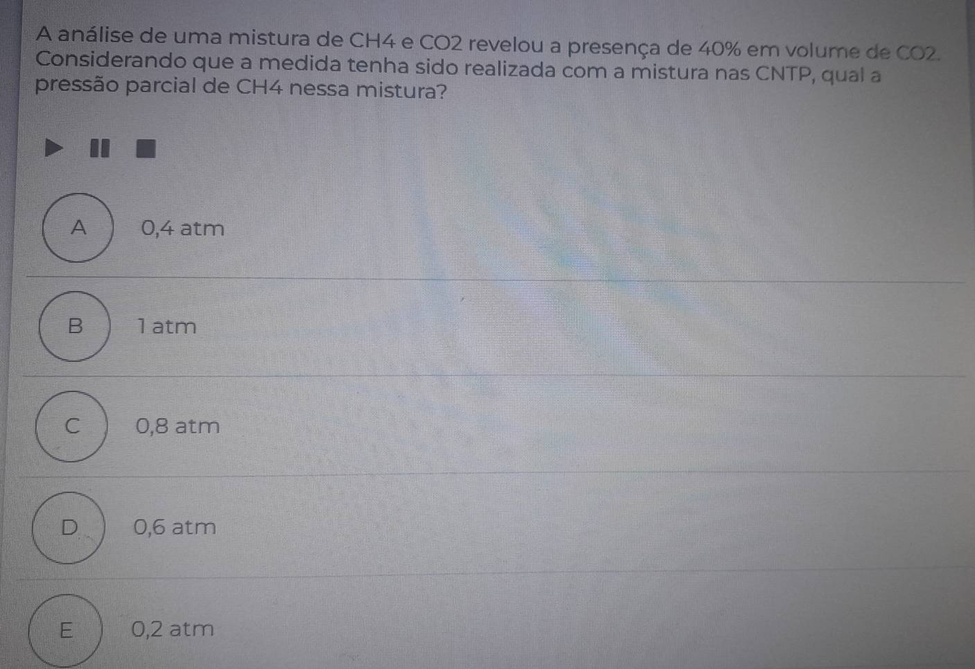 A análise de uma mistura de CH4 e CO2 revelou a presença de 40% em volume de CO2.
Considerando que a medida tenha sido realizada com a mistura nas CNTP, qual a
pressão parcial de CH4 nessa mistura?
A 0,4 atm
B 1 atm
C 0,8 atm
D 0,6 atm
E 0,2 atm