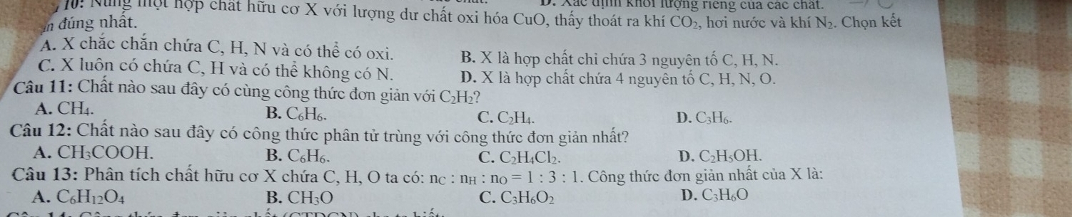 Xác tịh khổi lượng riếng của các chất.
M: Nùng một hợp chất hữu cơ X với lượng dư chất oxi hóa CuO, thấy thoát ra khí
in đúng nhất. CO_2 , hơi nước và khí N_2. Chọn kết
A. X chắc chắn chứa C, H, N và có thể có oxi. B. X là hợp chất chi chứa 3 nguyên tố C, H, N.
C. X luôn có chứa C, H và có thể không có N. D. X là hợp chất chứa 4 nguyên tố C, H, N, O.
Câu 11: Chất nào sau đây có cùng công thức đơn giản với C₂H₂?
A. CH₄. B. C₆H₆. C_2H_4. 
C.
D. C_3H_6. 
Câu 12: Chất nào sau đây có công thức phân tử trùng với công thức đơn giản nhất?
A. CH₃COOH. B. C_6H_6. D. C_2H_5OH
C. C_2H_4Cl_2. 
Câu 13: Phân tích chất hữu cơ X chứa C, H, O ta có: nc : n_H : n_O=1:3:1. Công thức đơn giản nhất của X là:
A. C_6H_12O_4 B. CH_3O C. C_3H_6O_2 D. C3 H_6O