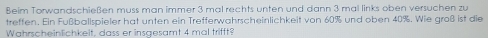 Beim Torwandschießen muss man immer 3 mal rechts unten und dann 3 mal links oben versuchen zu 
treffen. Ein Fußballspieler hat unten ein Trefferwahrscheinlichkeit von 60% und oben 40%. Wie groß ist die 
Wahrscheinlichkeit, dass er insgesamt 4 mal trifft?