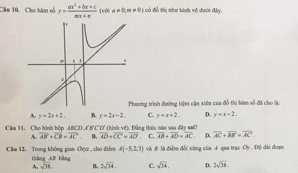 Cho hàm số y= (ax^2+bx+c)/mx+n  (với a!= 0;m!= 0) có a0^^2 6 thị như hình vẽ dưới đây.
hương trình đường tiệm cận xiên của đồ thị hàm số đã cho là:
A. y=2x+2. B. y=2x-2. C. y=x+2. D. y=x-2. 
Câu 11. Cho hình hộp ABCD. A'B'C'D' (hình vẽ). Đằng thức nào sau đây sai?
A. overline AB'+overline CB=overline AC'. B. overline AD+overline CC'=overline AD'. C. overline AB+overline AD=overline AC. D. overline AC+overline BB'=overline AC'. 
Câu 12. Trong không gian Oxyz , cho điểm A(-5;2;3) và B là điểm đối xứng của A qua trục Oy. Độ dài đoạn
thắng AB bằng
A. sqrt(38). B. 2sqrt(34). C. sqrt(34). D. 2sqrt(38).