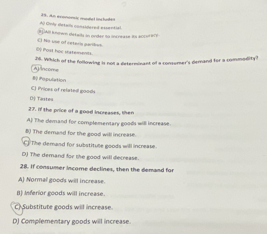 An economic model includes
A) Only details considered essential.
B)All known details in order to increase its accuracy.
C) No use of ceteris paribus.
D) Post hoc statements.
26. Which of the following is not a determinant of a consumer's demand for a commodity?
A) Income
B) Population
C) Prices of related goods
D) Tastes
27. If the price of a good increases, then
A) The demand for complementary goods will increase.
B) The demand for the good will increase.
C) The demand for substitute goods will increase.
D) The demand for the good will decrease.
28. If consumer income declines, then the demand for
A) Normal goods will increase.
B) Inferior goods will increase.
C) Substitute goods will increase.
D) Complementary goods will increase.