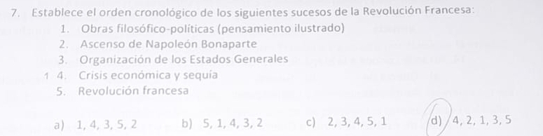 Establece el orden cronológico de los siguientes sucesos de la Revolución Francesa:
1. Obras filosófico-políticas (pensamiento ilustrado)
2. Ascenso de Napoleón Bonaparte
3. Organización de los Estados Generales
1 4. Crisis económica y sequía
5. Revolución francesa
a) 1, 4, 3, 5, 2 b) 5, 1, 4, 3, 2 c) 2, 3, 4, 5, 1 d) / 4, 2, 1, 3, 5