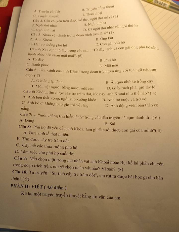 Liter
B. Truyện đồng thoại
A. Truyện cổ tích
C. Truyền thuyết
D. Thần thoại
Câu 2. Câu chuyện trên được kể theo ngôi thứ mấy? (2)
A.Ngôi thử nhất
B. Ngôi thứ ba
C. Ngôi thứ hai
D. Cả ngôi thứ nhất và ngôi thứ ba
Câu 3: Nhân vật chính trong đoạn trích trên là ai? (1)
A. Anh Khoai
B. Ông bụt
C. Hai vợ chồng phủ hộ
D. Con gái phủ hộ
Câu 4: Xác định từ láy trong cầu sau : ''Từ đầy, anh và con gái ông phú hộ sống
hạnh phúc bên nhau mãi mãi''. (5)
A. Từ đẩy
B. Phú hộ
C. Hạnh phúc D. Mãi mãi
Cầu 5: Tỉnh cảnh của anh Khoai trong đoạn trích trên ứng với tục ngữ nào sau
dây? ( 7)
A. Ở hiển gặp lành B. Ăn quả nhớ kẻ trồng cây
B. Một mặt người bằng mười mặt của D. Giấy rách phải giữ lấy lề
Câu 6: Không tìm được cây tre trăm đốt, lúc này anh Khoai như thế nào? ( 4)
A. Anh bèn thất vọng, ngồi sụp xuống khóc B. Anh bỏ cuộc và trở về
C. Anh bỏ đi không bao giờ trở về làng D. Anh động viên bản thân cố
gắng
Câu 7:... “một chàng trai hiền lành” trong câu đầu truyện là cụm danh từ . ( 6 )
A. Đúng B. Sai
Câu 8: Phú hộ đã yêu cầu anh Khoai làm gì đề cưới được con gái của mình?( 3)
A. Đưa sính lễ thật nhiều.
B. Tìm được cây tre trăm đốt.
C. Cày hết các thửa ruộng phú hộ.
D. Làm việc cho phú hộ suốt đời.
Câu 9: Nếu chọn một trong hai nhân vật anh Khoai hoặc Bụt kể lại phần chuyện
trong đoạn trích trên, em sẽ chọn nhân vật nào? Vì sao? (8)
Câu 10: Từ truyện “ Sự tích cây tre trăm đốt', em rút ra được bài học gì cho bản
thân? ( 9)
PHÀN II: VIÉT ( 4.0 điểm )
Kể lại một truyện truyền thuyết bằng lời văn của em.