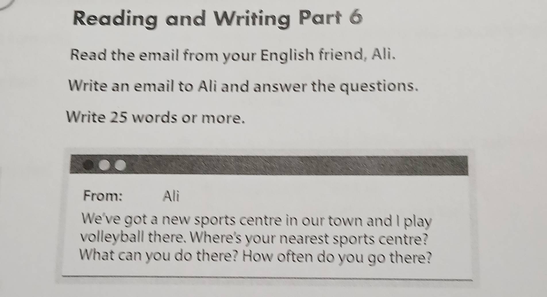 Reading and Writing Part 6 
Read the email from your English friend, Ali. 
Write an email to Ali and answer the questions. 
Write 25 words or more. 
From: Ali 
We've got a new sports centre in our town and I play 
volleyball there. Where's your nearest sports centre? 
What can you do there? How often do you go there?