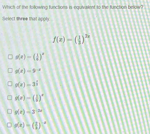 Which of the following functions is equivalent to the function below?
Select three that apply.
f(x)=( 1/3 )^2x
g(x)=( 1/6 )^x
g(x)=9^(-x)
g(x)=3^(frac x)3
g(x)=( 1/9 )^x
g(x)=3^(-2x)
g(x)=( 2/3 )^-x