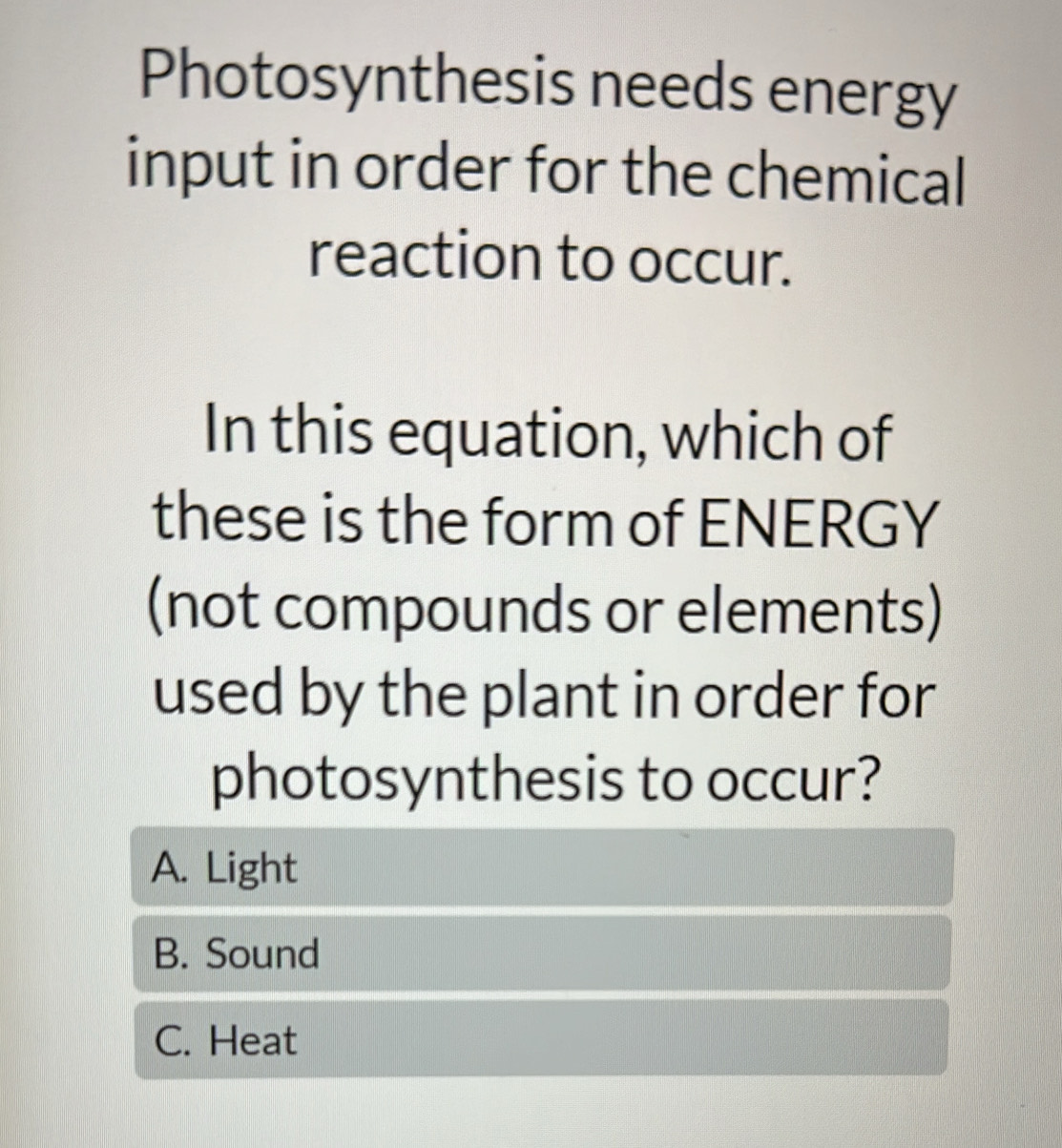 Photosynthesis needs energy
input in order for the chemical
reaction to occur.
In this equation, which of
these is the form of ENERGY
(not compounds or elements)
used by the plant in order for
photosynthesis to occur?
A. Light
B. Sound
C. Heat