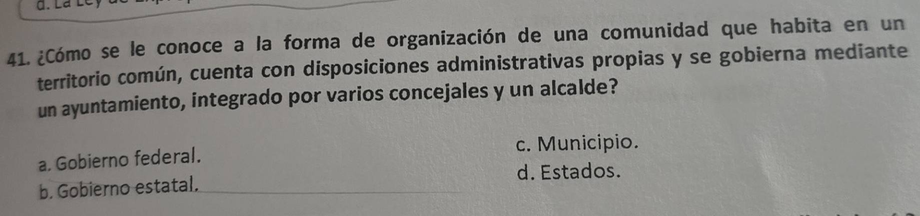 ¿Cómo se le conoce a la forma de organización de una comunidad que habita en un
territorio común, cuenta con disposiciones administrativas propias y se gobierna mediante
un ayuntamiento, integrado por varios concejales y un alcalde?
c. Municipio.
a. Gobierno federal.
d. Estados.
b. Gobierno estatal.