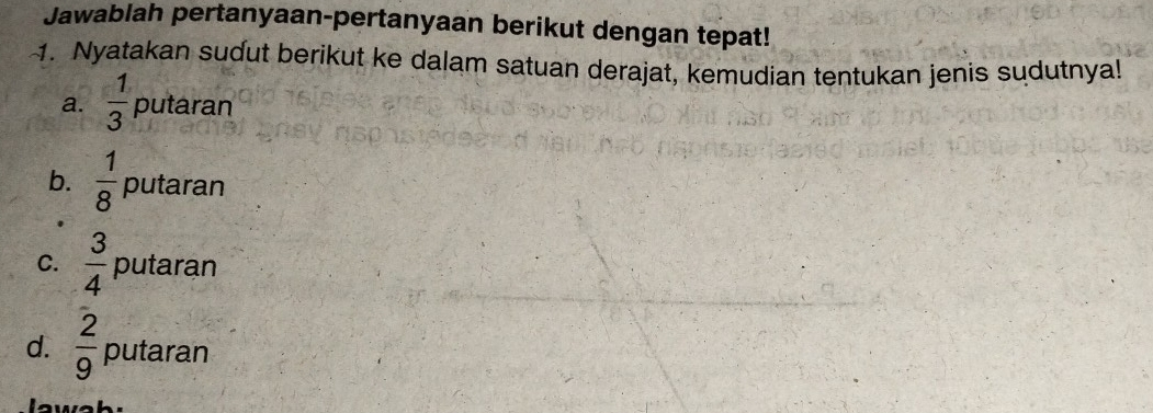 Jawablah pertanyaan-pertanyaan berikut dengan tepat!
1. Nyatakan sudut berikut ke dalam satuan derajat, kemudian tentukan jenis sudutnya!
a.  1/3  putaran
b.  1/8  putaran
C.  3/4  putaran
d.  2/9  putaran