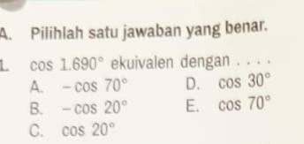 Pilihlah satu jawaban yang benar.
L cos 1.690° ekuivalen dengan . . . .
A. -cos 70° D. cos 30°
B. -cos 20° E. cos 70°
C. cos 20°