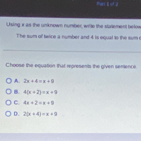 Par I of 2
Using x as the unknown number, write the statement below
The sum of twice a number and 4 is equal to the sum 
Choose the equation that represents the given sentence.
A. 2x+4=x+9
B. 4(x+2)=x+9
C. 4x+2=x+9
D. 2(x+4)=x+9