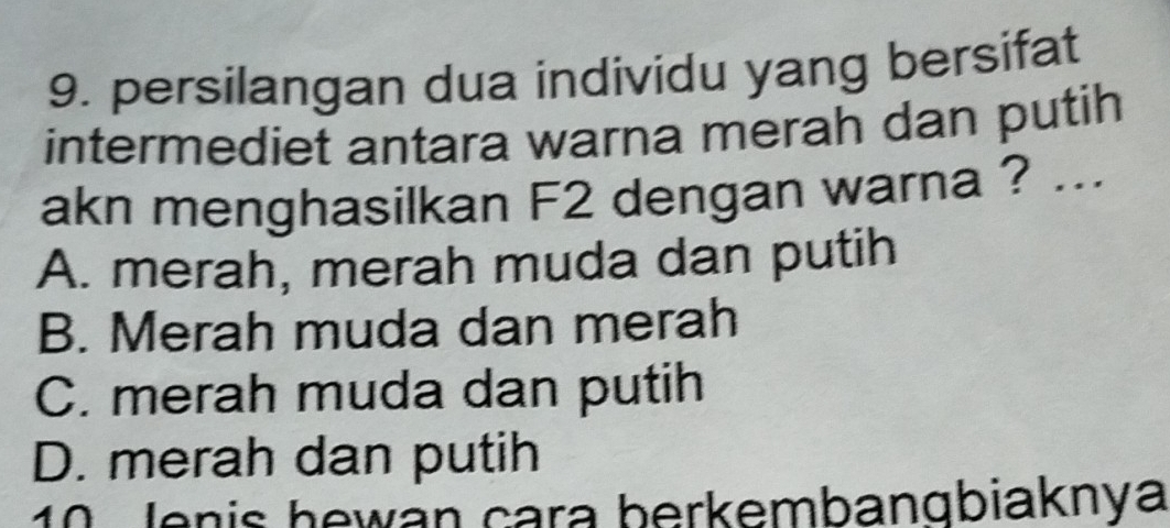 persilangan dua individu yang bersifat
intermediet antara warna merah dan putih
akn menghasilkan F2 dengan warna ? ...
A. merah, merah muda dan putih
B. Merah muda dan merah
C. merah muda dan putih
D. merah dan putih
10 Jenis hewán cara berkembangbiaknya