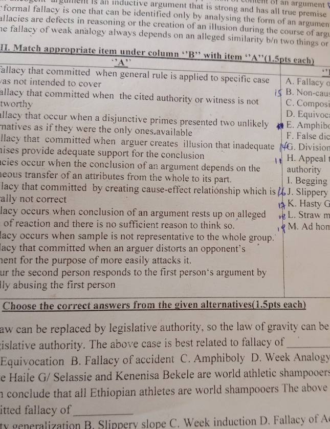 of an argument 
It argument is an inductive argument that is strong and has all true premise
formal fallacy is one that can be identified only by analysing the form of an argumen
allacies are defects in reasoning or the creation of an illusion during the course of argu
he fallacy of weak analogy always depends on an alleged similarity b/n two things or 
H. Match appropriate item under column ‘’B’ with item ‘’A’'(1.5pts each)
'A'
fallacy that committed when general rule is applied to specific case A. Fallacy c
as not intended to cover B. Non-cau
i s
allacy that committed when the cited authority or witness is not C. Composi
tworthy D. Equivoc
allacy that occur when a disjunctive primes presented two unlikely E. Amphibe
natives as if they were the only ones.available F. False dic
llacy that committed when arguer creates illusion that inadequate G. Division
hises provide adequate support for the conclusion H. Appeal 
acies occur when the conclusion of an argument depends on the authority
heous transfer of an attributes from the whole to its part. 1. Begging
lacy that committed by creating cause-effect relationship which is  u J. Slippery
ally not correct K. Hasty G
lacy occurs when conclusion of an argument rests up on alleged L. Straw m
of reaction and there is no sufficient reason to think so. Q M. Ad hon
dacy occurs when sample is not representative to the whole group.
lacy that committed when an arguer distorts an opponent’s
hent for the purpose of more easily attacks it.
ur the second person responds to the first person's argument by
lly abusing the first person 
Choose the correct answers from the given alternatives(1.5pts each)
aw can be replaced by legislative authority, so the law of gravity can be
gislative authority. The above case is best related to fallacy of_
Equivocation B. Fallacy of accident C. Amphiboly D. Week Analogy
e Haile G/ Selassie and Kenenisa Bekele are world athletic shampooers
n conclude that all Ethiopian athletes are world shampooers The above
itted fallacy of_
ty generalization B. Slippery slope C. Week induction D. Fallacy of A