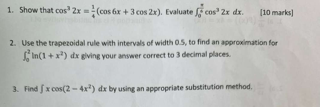 Show that cos^32x= 1/4 (cos 6x+3cos 2x). Evaluate ∈t _0^((frac π)6)cos^32xdx. [10 marks] 
2. Use the trapezoidal rule with intervals of width 0.5, to find an approximation for
∈t _0^(2ln (1+x^2)) dx giving your answer correct to 3 decimal places. 
| 
3. Find ∈t xcos (2-4x^2)dx by using an appropriate substitution method.