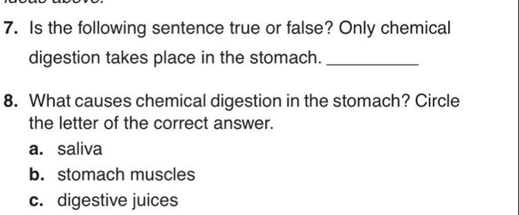 Is the following sentence true or false? Only chemical
digestion takes place in the stomach._
8. What causes chemical digestion in the stomach? Circle
the letter of the correct answer.
a. saliva
b. stomach muscles
c. digestive juices