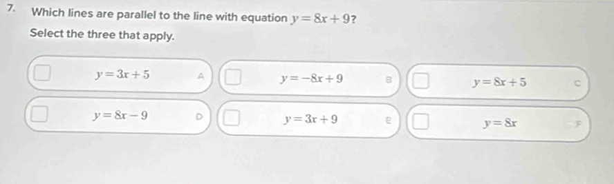 Which lines are parallel to the line with equation y=8x+9 ?
Select the three that apply.
y=3x+5 A
y=-8x+9 B
y=8x+5 c
y=8x-9 D
y=3x+9
y=8x F