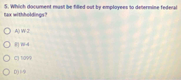 Which document must be filled out by employees to determine federal
tax withholdings?
A) W-2
B) W-4
C) 1099
D) 1-9